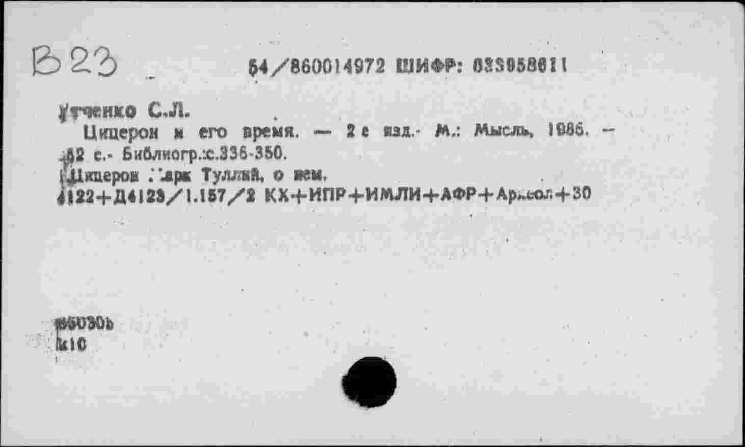 ﻿Е5 2?)	M/860014972 ШИФР: 058958611
^тченко С.Л.
Цицерон и его время. — 2 г изд.- М,: Мысль, 1966.
ЈЈ2 С,- Бивлиогр.Х.336-350.
Шяцерош ."лрк Туллий, о нем.
4І22+Д4128/1.157/2 КХ{-ИПР+ИМЛИ+АФР+Ар^-ол+30